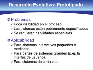 27
Desarrollo Evolutivo: Prototipado
Problemas
 Poca visibilidad en el proceso
 Los sistemas están pobremente especificados
 Se requieren habilidades especiales.
Aplicabilidad
 Para sistemas interactivos pequeños o
medianos.
 Para partes de sistemas grandes (p.ej. la
interfaz de usuario).
 Para sistemas de corta vida.
 