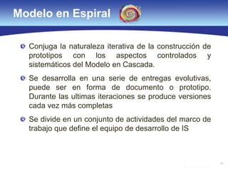 29
Modelo en Espiral
Conjuga la naturaleza iterativa de la construcción de
prototipos con los aspectos controlados y
sistemáticos del Modelo en Cascada.
Se desarrolla en una serie de entregas evolutivas,
puede ser en forma de documento o prototipo.
Durante las ultimas iteraciones se produce versiones
cada vez más completas
Se divide en un conjunto de actividades del marco de
trabajo que define el equipo de desarrollo de IS
 