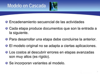 3
Modelo en Cascada
Encadenamiento secuencial de las actividades
Cada etapa produce documentos que son la entrada a
la siguiente.
Para desarrollar una etapa debe concluirse la anterior.
El modelo original no se adapta a ciertas aplicaciones.
Los costos al descubrir errores en etapas avanzadas
son muy altos (es rígido).
Se incorporan variantes al modelo.
 