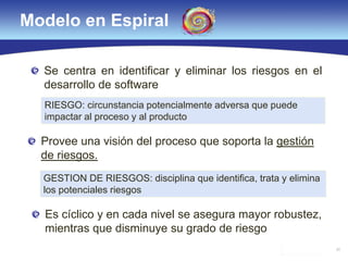 30
Modelo en Espiral
Provee una visión del proceso que soporta la gestión
de riesgos.
RIESGO: circunstancia potencialmente adversa que puede
impactar al proceso y al producto
GESTION DE RIESGOS: disciplina que identifica, trata y elimina
los potenciales riesgos
Se centra en identificar y eliminar los riesgos en el
desarrollo de software
Es cíclico y en cada nivel se asegura mayor robustez,
mientras que disminuye su grado de riesgo
 