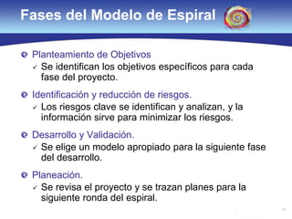 32
Fases del Modelo de Espiral
Planteamiento de Objetivos
 Se identifican los objetivos específicos para cada
fase del proyecto.
Identificación y reducción de riesgos.
 Los riesgos clave se identifican y analizan, y la
información sirve para minimizar los riesgos.
Desarrollo y Validación.
 Se elige un modelo apropiado para la siguiente fase
del desarrollo.
Planeación.
 Se revisa el proyecto y se trazan planes para la
siguiente ronda del espiral.
 