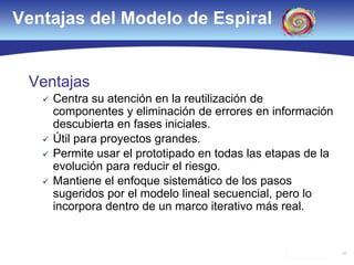 34
Ventajas del Modelo de Espiral
Ventajas
 Centra su atención en la reutilización de
componentes y eliminación de errores en información
descubierta en fases iniciales.
 Útil para proyectos grandes.
 Permite usar el prototipado en todas las etapas de la
evolución para reducir el riesgo.
 Mantiene el enfoque sistemático de los pasos
sugeridos por el modelo lineal secuencial, pero lo
incorpora dentro de un marco iterativo más real.
 