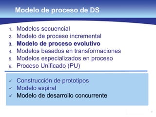 37
Modelo de proceso de DS
1. Modelos secuencial
2. Modelo de proceso incremental
3. Modelo de proceso evolutivo
4. Modelos basados en transformaciones
5. Modelos especializados en proceso
6. Proceso Unificado (PU)
 Construcción de prototipos
 Modelo espiral
 Modelo de desarrollo concurrente
 