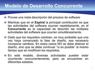 38
Modelo de Desarrollo Concurrente
Provee una meta descripción del proceso de software
Mientras que en el Espiral la principal contribución es que
las actividades del software ocurran repetidamente, en el
Concurrente es la capacidad de describir las múltiples
actividades del software que ocurren simultáneamente.
Dado que los requisitos cambian, es muy probable que una
vez haya comenzado la fase de diseño, sea necesario
incorporar cambios. En estos casos NO se debe detener el
diseño, sino que se debe continuar “si es posible” al mismo
tiempo que se modifican los requisitos.
En este modelo, diversas actividades pueden estar
ocurriendo concurrentemente, pero se encuentran en
diferentes estados.
 