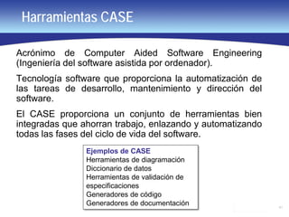 41
Harramientas CASE
Acrónimo de Computer Aided Software Engineering
(Ingeniería del software asistida por ordenador).
Tecnología software que proporciona la automatización de
las tareas de desarrollo, mantenimiento y dirección del
software.
El CASE proporciona un conjunto de herramientas bien
integradas que ahorran trabajo, enlazando y automatizando
todas las fases del ciclo de vida del software.
Ejemplos de CASE
Herramientas de diagramación
Diccionario de datos
Herramientas de validación de
especificaciones
Generadores de código
Generadores de documentación
 