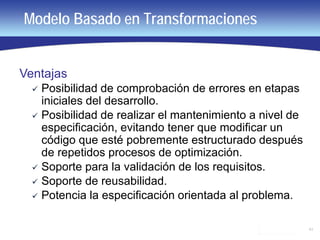 43
Modelo Basado en Transformaciones
Ventajas
 Posibilidad de comprobación de errores en etapas
iniciales del desarrollo.
 Posibilidad de realizar el mantenimiento a nivel de
especificación, evitando tener que modificar un
código que esté pobremente estructurado después
de repetidos procesos de optimización.
 Soporte para la validación de los requisitos.
 Soporte de reusabilidad.
 Potencia la especificación orientada al problema.
 