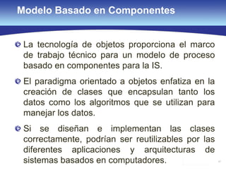 47
Modelo Basado en Componentes
La tecnología de objetos proporciona el marco
de trabajo técnico para un modelo de proceso
basado en componentes para la IS.
El paradigma orientado a objetos enfatiza en la
creación de clases que encapsulan tanto los
datos como los algoritmos que se utilizan para
manejar los datos.
Si se diseñan e implementan las clases
correctamente, podrían ser reutilizables por las
diferentes aplicaciones y arquitecturas de
sistemas basados en computadores.
 