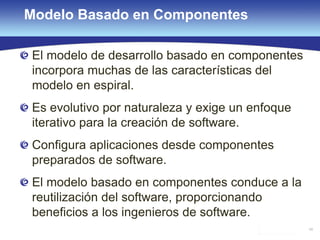 48
Modelo Basado en Componentes
El modelo de desarrollo basado en componentes
incorpora muchas de las características del
modelo en espiral.
Es evolutivo por naturaleza y exige un enfoque
iterativo para la creación de software.
Configura aplicaciones desde componentes
preparados de software.
El modelo basado en componentes conduce a la
reutilización del software, proporcionando
beneficios a los ingenieros de software.
 