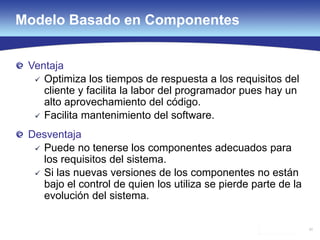 50
Ventaja
 Optimiza los tiempos de respuesta a los requisitos del
cliente y facilita la labor del programador pues hay un
alto aprovechamiento del código.
 Facilita mantenimiento del software.
Desventaja
 Puede no tenerse los componentes adecuados para
los requisitos del sistema.
 Si las nuevas versiones de los componentes no están
bajo el control de quien los utiliza se pierde parte de la
evolución del sistema.
Modelo Basado en Componentes
 
