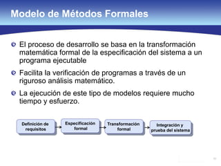 53
Modelo de Métodos Formales
El proceso de desarrollo se basa en la transformación
matemática formal de la especificación del sistema a un
programa ejecutable
Facilita la verificación de programas a través de un
riguroso análisis matemático.
La ejecución de este tipo de modelos requiere mucho
tiempo y esfuerzo.
Especificación
formal
Definición de
requisitos
Transformación
formal
Integración y
prueba del sistema
 