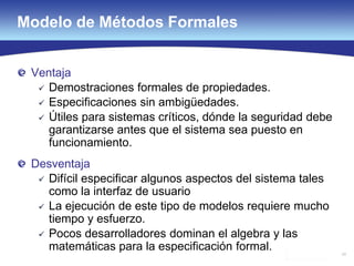 54
Modelo de Métodos Formales
Ventaja
 Demostraciones formales de propiedades.
 Especificaciones sin ambigüedades.
 Útiles para sistemas críticos, dónde la seguridad debe
garantizarse antes que el sistema sea puesto en
funcionamiento.
Desventaja
 Difícil especificar algunos aspectos del sistema tales
como la interfaz de usuario
 La ejecución de este tipo de modelos requiere mucho
tiempo y esfuerzo.
 Pocos desarrolladores dominan el algebra y las
matemáticas para la especificación formal.
 