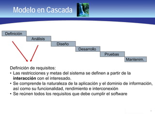 6
Modelo en Cascada
Definición
Análisis
Diseño
Desarrollo
Pruebas
Mantenim.
Definición de requisitos:
• Las restricciones y metas del sistema se definen a partir de la
interacción con el interesado.
• Se comprende la naturaleza de la aplicación y el dominio de información,
así como su funcionalidad, rendimiento e interconexión
• Se reúnen todos los requisitos que debe cumplir el software
 