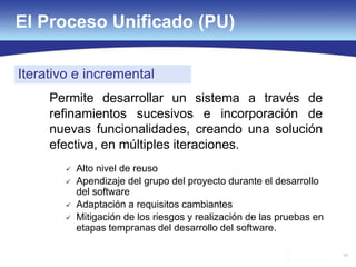 63
El Proceso Unificado (PU)
Iterativo e incremental
Permite desarrollar un sistema a través de
refinamientos sucesivos e incorporación de
nuevas funcionalidades, creando una solución
efectiva, en múltiples iteraciones.
 Alto nivel de reuso
 Apendizaje del grupo del proyecto durante el desarrollo
del software
 Adaptación a requisitos cambiantes
 Mitigación de los riesgos y realización de las pruebas en
etapas tempranas del desarrollo del software.
 