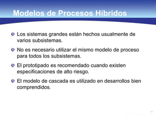79
Modelos de Procesos Híbridos
Los sistemas grandes están hechos usualmente de
varios subsistemas.
No es necesario utilizar el mismo modelo de proceso
para todos los subsistemas.
El prototipado es recomendado cuando existen
especificaciones de alto riesgo.
El modelo de cascada es utilizado en desarrollos bien
comprendidos.
 