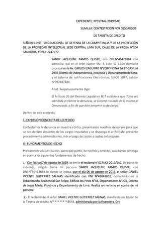 EXPEDIENTE: N°017442-2019/SAC
SUMILLA: CONTESTACIÓN POR DESCARGOS
DE TARJETA DE CREDITO
SEÑORES INSTITUTO NACIONAL DE DEFENSA DE LA COMPETENCIA Y DE LA PROTECCIÓN
DE LA PROPIEDAD INTELECTUAL SEDE CENTRAL LIMA SUR, CALLE DE LA PROSA N°104
SANBORJA, FONO: 2247777.
SANDY JAQUELINE RAMOS QUISPE, con DNI.N°46423884 con
domicilio real en el Jirón Júpiter Mz: 4, Lote 42-1.Con domicilio
procesal en la Av. CARLOS IZAGUIRRE N°200 OFICINA 2A 37-CASILLA
2936-Distrtio de independencia, provincia y Departamento de Lima,
y el sistema de notificaciones Electrónicas; SINOE 5047, celular
N°992887484.
A Ud. Respetuosamente digo:
El Artículo 26 del Decreto Legislativo 807 establece que “Una vez
admitida a trámite la denuncia, se correrá traslado de la misma al
Denunciado, a fin de que éste presente su descargo.
Dentro de este contexto,
I.- EXPRESIÓN CONCRETA DE LO PEDIDO
Contestamos la denuncia en nuestra contra, presentando nuestros descargos para que
se nos declare absueltos de los cargos imputados y se disponga el archivo del presente
procedimiento administrativo, más el pago de costas y costos del proceso.
II.- FUNDAMENTOS DE HECHO
Previamente a la absolución, punto por punto, de hechos y derecho, solicitamos se tenga
en cuenta los siguientes fundamentos de hecho:
1.- Con fecha 07 de Agosto de 2019, se emite el reclamo N°017442-2019/SAC. De parte de
indecopi, dirigido hacia mí persona SANDY JAQUELINE RAMOS QUISPE, con
DNI.N°46423884.En donde se indica, que el día 06 de agosto de 2019, el señor DANIEL
VICENTE GUTIERREZ SALINAS identificado con DNI N°42643862, domiciliado en la
Urbanización Residencial San Felipe, Edificio los Pinos N°48, Departamento N°201, Distrito
de Jesús María, Provincia y Departamento de Lima. Realiza un reclamo en contra de mi
persona.
2.- El reclamante el señor DANIEL VICENTE GUTIERREZ SALINAS, manifiesta ser titular de
la Tarjeta de crédito N°*********8548, administrada por la financiera, OH.
 