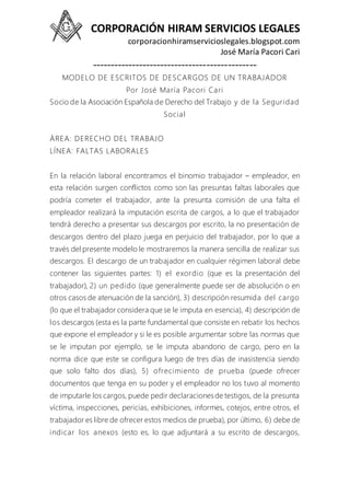 CORPORACIÓN HIRAM SERVICIOS LEGALES
corporacionhiramservicioslegales.blogspot.com
José María Pacori Cari
----------------------------------------------
MODELO DE ESCRITOS DE DESCARGOS DE UN TRABAJADOR
Por José María Pacori Cari
Socio de la Asociación Española de Derecho del Trabajo y de la Seguridad
Social
ÁREA: DERECHO DEL TRABAJO
LÍNEA: FALTAS LABORALES
En la relación laboral encontramos el binomio trabajador – empleador, en
esta relación surgen conflictos como son las presuntas faltas laborales que
podría cometer el trabajador, ante la presunta comisión de una falta el
empleador realizará la imputación escrita de cargos, a lo que el trabajador
tendrá derecho a presentar sus descargos por escrito, la no presentación de
descargos dentro del plazo juega en perjuicio del trabajador, por lo que a
través del presente modelo le mostraremos la manera sencilla de realizar sus
descargos. El descargo de un trabajador en cualquier régimen laboral debe
contener las siguientes partes: 1) el exordio (que es la presentación del
trabajador), 2) un pedido (que generalmente puede ser de absolución o en
otros casos de atenuación de la sanción), 3) descripción resumida del cargo
(lo que el trabajador considera que se le imputa en esencia), 4) descripción de
los descargos (esta es la parte fundamental que consiste en rebatir los hechos
que expone el empleador y si le es posible argumentar sobre las normas que
se le imputan por ejemplo, se le imputa abandono de cargo, pero en la
norma dice que este se configura luego de tres días de inasistencia siendo
que solo falto dos días), 5) ofrecimiento de prueba (puede ofrecer
documentos que tenga en su poder y el empleador no los tuvo al momento
de imputarle los cargos, puede pedir declaracionesde testigos, de la presunta
víctima, inspecciones, pericias, exhibiciones, informes, cotejos, entre otros, el
trabajador es libre de ofrecer estos medios de prueba), por último, 6) debe de
indicar los anexos (esto es, lo que adjuntará a su escrito de descargos,
 