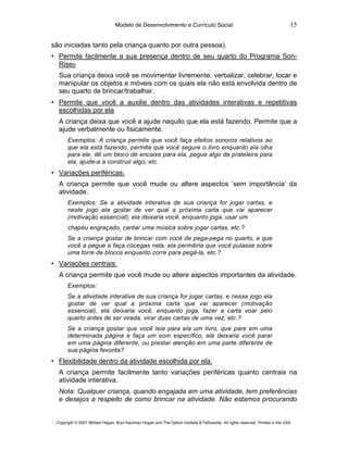 Modelo de Desenvolvimento e Currículo Social                                                     15

são iniciadas tanto pela criança quanto por outra pessoa).
• Permite facilmente a sua presença dentro de seu quarto do Programa Son-
  Rise®
  Sua criança deixa você se movimentar livremente, verbalizar, celebrar, tocar e
  manipular os objetos e móveis com os quais ela não está envolvida dentro de
  seu quarto de brincar/trabalhar.
• Permite que você a auxilie dentro das atividades interativas e repetitivas
  escolhidas por ela
  A criança deixa que você a ajude naquilo que ela está fazendo. Permite que a
  ajude verbalmente ou fisicamente.
       Exemplos: A criança permite que você faça efeitos sonoros relativos ao
       que ela está fazendo, permite que você segure o livro enquanto ela olha
       para ele, dê um bloco de encaixe para ela, pegue algo da prateleira para
       ela, ajude-a a construir algo, etc.
• Variações periféricas:
  A criança permite que você mude ou altere aspectos ‘sem importância’ da
  atividade.
       Exemplos: Se a atividade interativa de sua criança for jogar cartas, e
       neste jogo ela gostar de ver qual a próxima carta que vai aparecer
       (motivação essencial), ela deixaria você, enquanto joga, usar um
       chapéu engraçado, cantar uma música sobre jogar cartas, etc.?
       Se a criança gostar de brincar com você de pega-pega no quarto, e que
       você a pegue e faça cócegas nela, ela permitiria que você pulasse sobre
       uma torre de blocos enquanto corre para pegá-la, etc.?
• Variações centrais:
  A criança permite que você mude ou altere aspectos importantes da atividade.
       Exemplos:
       Se a atividade interativa de sua criança for jogar cartas, e nesse jogo ela
       gostar de ver qual a próxima carta que vai aparecer (motivação
       essencial), ela deixaria você, enquanto joga, fazer a carta voar pelo
       quarto antes de ser virada, virar duas cartas de uma vez, etc.?
       Se a criança gostar que você leia para ela um livro, que pare em uma
       determinada página e faça um som específico, ela deixaria você parar
       em uma página diferente, ou prestar atenção em uma parte diferente de
       sua página favorita?
• Flexibilidade dentro da atividade escolhida por ela:
  A criança permite facilmente tanto variações periféricas quanto centrais na
  atividade interativa.
  Nota: Qualquer criança, quando engajada em uma atividade, tem preferências
  e desejos a respeito de como brincar na atividade. Não estamos procurando


 Copyright © 2007 William Hogan, Bryn Kaufman Hogan and The Option Institute & Fellowship. All rights reserved. Printed in the USA.
 