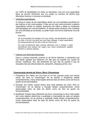 Modelo de Desenvolvimento e Currículo Social                                                     16

  por 100% de flexibilidade em todas as interações, mas sim uma capacidade
  geral de permitir facilmente que um amigo ou membro da família faça
  alterações maiores e menores na atividade.
• Variações espontâneas:
  A criança é capaz de ser espontânea dentro de uma atividade escolhida por
  ela mesma ou por outra pessoa. (Toda vez em que você encontrar a palavra
  ‘espontâneo’ escrita no modelo, queremos nos referir a idéias ou mudanças
  não planejadas em uma brincadeira.) A criança pode introduzir uma mudança
  em uma atividade já conhecida, ou pode iniciar uma forma totalmente nova de
  brincar.
       Exemplos:
       Se na brincadeira de cócegas com sua criança, ela geralmente se deita
       no chão e lhe dá o pé para que você faça cócegas, a ação espontânea
       da criança poderia ser lhe dar a mão ao invés do pé.
       Se você normalmente finge comprar alimentos com a criança, a ação
       espontânea dela poderia ser sugerir que vocês comprassem sapatos
       também ou apenas sapatos.


• Lidando com Estímulos Sensoriais:
  Como a criança responde, sozinha ou de forma interativa, a ambientes que
  vão desde aqueles que oferecem um alto grau de suporte (ex: quarto de
  brincar, residência, etc.) até ambientes em que não há suporte e que as
  situações não são estruturadas (ex: parquinho, shopping center, etc.).



Comunicação através de Choro / Birra / Choramingo
i. Freqüência: Em média, em uma hora ou um dia, quantas vezes sua criança
   chora, faz birra ou choraminga? Ao se estimar a freqüência destes
   comportamentos, inclua observações tanto do lado de dentro como de fora do
   quarto de brincar/trabalhar.
ii. Duração: Em média, quanto tempo dura cada episódio de choro, birra ou
    choramingo? Ao se estimar a duração destes comportamentos, inclua
    observações tanto do lado de dentro como de fora do quarto de
    brincar/trabalhar.
iii. Qualidade: Existem tipos diferentes de choro, choramingo ou birra. Esta seção
     tem como objetivo determinar a qualidade e intensidade de cada um desses
     comportamentos. Ao se estimar a qualidade média destes comportamentos,
     inclua observações tanto do lado de dentro como de fora do quarto de
     brincar/trabalhar.




 Copyright © 2007 William Hogan, Bryn Kaufman Hogan and The Option Institute & Fellowship. All rights reserved. Printed in the USA.
 