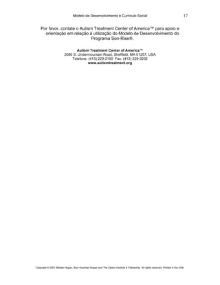 Modelo de Desenvolvimento e Currículo Social                                                     17

    Por favor, contate o Autism Treatment Center of America™ para apoio e
      orientação em relação à utilização do Modelo de Desenvolvimento do
                               Programa Son-Rise®.

                                Autism Treatment Center of America™
                         2080 S. Undermountain Road, Sheffield, MA 01257, USA
                             Telefone: (413) 229-2100 Fax: (413) 229-3202
                                       www.autismtreatment.org




Copyright © 2007 William Hogan, Bryn Kaufman Hogan and The Option Institute & Fellowship. All rights reserved. Printed in the USA.
 