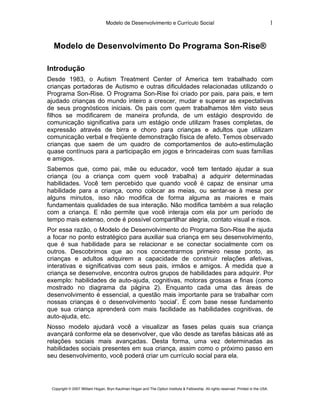 Modelo de Desenvolvimento e Currículo Social                                                         1


  Modelo de Desenvolvimento Do Programa Son-Rise®

Introdução
Desde 1983, o Autism Treatment Center of America tem trabalhado com
crianças portadoras de Autismo e outras dificuldades relacionadas utilizando o
Programa Son-Rise. O Programa Son-Rise foi criado por pais, para pais, e tem
ajudado crianças do mundo inteiro a crescer, mudar e superar as expectativas
de seus prognósticos iniciais. Os pais com quem trabalhamos têm visto seus
filhos se modificarem de maneira profunda, de um estágio desprovido de
comunicação significativa para um estágio onde utilizam frases completas, de
expressão através de birra e choro para crianças e adultos que utilizam
comunicação verbal e freqüente demonstração física de afeto. Temos observado
crianças que saem de um quadro de comportamentos de auto-estimulação
quase contínuos para a participação em jogos e brincadeiras com suas famílias
e amigos.
Sabemos que, como pai, mãe ou educador, você tem tentado ajudar a sua
criança (ou a criança com quem você trabalha) a adquirir determinadas
habilidades. Você tem percebido que quando você é capaz de ensinar uma
habilidade para a criança, como colocar as meias, ou sentar-se à mesa por
alguns minutos, isso não modifica de forma alguma as maiores e mais
fundamentais qualidades de sua interação. Não modifica também a sua relação
com a criança. E não permite que você interaja com ela por um período de
tempo mais extenso, onde é possível compartilhar alegria, contato visual e risos.
Por essa razão, o Modelo de Desenvolvimento do Programa Son-Rise lhe ajuda
a focar no ponto estratégico para auxiliar sua criança em seu desenvolvimento,
que é sua habilidade para se relacionar e se conectar socialmente com os
outros. Descobrimos que ao nos concentrarmos primeiro nesse ponto, as
crianças e adultos adquirem a capacidade de construir relações afetivas,
interativas e significativas com seus pais, irmãos e amigos. À medida que a
criança se desenvolve, encontra outros grupos de habilidades para adquirir. Por
exemplo: habilidades de auto-ajuda, cognitivas, motoras grossas e finas (como
mostrado no diagrama da página 2). Enquanto cada uma das áreas de
desenvolvimento é essencial, a questão mais importante para se trabalhar com
nossas crianças é o desenvolvimento ‘social’. É com base nesse fundamento
que sua criança aprenderá com mais facilidade as habilidades cognitivas, de
auto-ajuda, etc.
Nosso modelo ajudará você a visualizar as fases pelas quais sua criança
avançará conforme ela se desenvolver, que vão desde as tarefas básicas até as
relações sociais mais avançadas. Desta forma, uma vez determinadas as
habilidades sociais presentes em sua criança, assim como o próximo passo em
seu desenvolvimento, você poderá criar um currículo social para ela.




 Copyright © 2007 William Hogan, Bryn Kaufman Hogan and The Option Institute & Fellowship. All rights reserved. Printed in the USA.
 