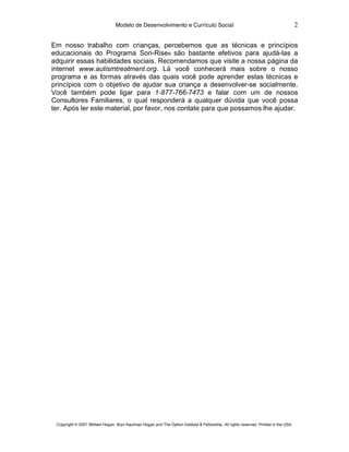 Modelo de Desenvolvimento e Currículo Social                                                         2

Em nosso trabalho com crianças, percebemos que as técnicas e princípios
educacionais do Programa Son-Rise® são bastante efetivos para ajudá-las a
adquirir essas habilidades sociais. Recomendamos que visite a nossa página da
internet www.autismtreatment.org. Lá você conhecerá mais sobre o nosso
programa e as formas através das quais você pode aprender estas técnicas e
princípios com o objetivo de ajudar sua criança a desenvolver-se socialmente.
Você também pode ligar para 1-877-766-7473 e falar com um de nossos
Consultores Familiares, o qual responderá a qualquer dúvida que você possa
ter. Após ler este material, por favor, nos contate para que possamos lhe ajudar.




 Copyright © 2007 William Hogan, Bryn Kaufman Hogan and The Option Institute & Fellowship. All rights reserved. Printed in the USA.
 