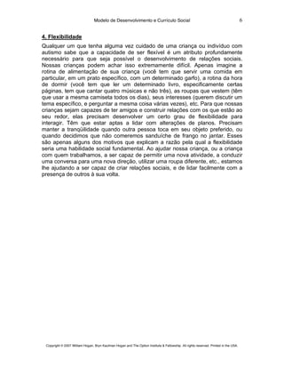 Modelo de Desenvolvimento e Currículo Social                                                         6

4. Flexibilidade
Qualquer um que tenha alguma vez cuidado de uma criança ou indivíduo com
autismo sabe que a capacidade de ser flexível é um atributo profundamente
necessário para que seja possível o desenvolvimento de relações sociais.
Nossas crianças podem achar isso extremamente difícil. Apenas imagine a
rotina de alimentação de sua criança (você tem que servir uma comida em
particular, em um prato específico, com um determinado garfo), a rotina da hora
de dormir (você tem que ler um determinado livro, especificamente certas
páginas, tem que cantar quatro músicas e não três), as roupas que vestem (têm
que usar a mesma camiseta todos os dias), seus interesses (querem discutir um
tema específico, e perguntar a mesma coisa várias vezes), etc. Para que nossas
crianças sejam capazes de ter amigos e construir relações com os que estão ao
seu redor, elas precisam desenvolver um certo grau de flexibilidade para
interagir. Têm que estar aptas a lidar com alterações de planos. Precisam
manter a tranqüilidade quando outra pessoa toca em seu objeto preferido, ou
quando decidimos que não comeremos sanduíche de frango no jantar. Esses
são apenas alguns dos motivos que explicam a razão pela qual a flexibilidade
seria uma habilidade social fundamental. Ao ajudar nossa criança, ou a criança
com quem trabalhamos, a ser capaz de permitir uma nova atividade, a conduzir
uma conversa para uma nova direção, utilizar uma roupa diferente, etc., estamos
lhe ajudando a ser capaz de criar relações sociais, e de lidar facilmente com a
presença de outros à sua volta.




 Copyright © 2007 William Hogan, Bryn Kaufman Hogan and The Option Institute & Fellowship. All rights reserved. Printed in the USA.
 