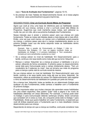 Modelo de Desenvolvimento e Currículo Social                                                         8

  veja o “Guia de Avaliação dos Fundamentos”, páginas 10-15.
h. Se precisar de mais Tabelas de Desenvolvimento Social, vá à nossa página
   da internet: www.autismtreatment.org para imprimi-las.


SEGUNDO PASSO: Criar um Currículo Social (Metas do Programa)
Agora que você já criou uma base de referência para as habilidades sociais
presentes em sua criança, comece a criar o currículo social dela (Metas do
Programa). Sugerimos que você mantenha essas metas, sem adicionar ou
mudá- las, por um mês, até a sua próxima Avaliação dos Fundamentos.
Nossa intenção aqui é anotar o ‘próximo passo’ para sua criança em cada
fundamento. Todas as metas são listadas desde a mais básica até a mais difícil.
Então, uma vez que você marcou um campo com a habilidade social presente
na criança, o próximo passo para ela é o campo imediatamente abaixo ou no
próximo Estágio (caso sua ela tenha adquirido todas as habilidades dentro
daquele Fundamento).
       Exemplo: Veja a sessão de Comunicação no Estágio 1 (não no
       ‘Panorama dos Estágios 1-5’, mas na página contendo todas as
       habilidades do Estágio 1.) A primeira habilidade é “Tem vocabulário
       formado por sons semelhantes a palavras ou mais”.
• Se a criança estiver no nível de habilidade ‘Em Desenvolvimento’ para a
  tarefa, continue a ter essa tarefa como meta até que se torne ‘Adquirida’.
• Marque o campo ‘Adquirida’ se a criança já possuir a habilidade e se já a
  estiver utilizando de forma consistente. O próximo passo no desenvolvimento
  social dela para Comunicação seria o campo diretamente abaixo, “Tem um
  vocabulário de 5 palavras ou mais”. Isso se tornaria sua meta do programa
  para a criança e parte vital do currículo social da mesma.
Se sua criança estiver no nível de habilidade ‘Em Desenvolvimento’ para uma
tarefa, continue a ter essa tarefa como meta até que se torne ‘Adquirida’. Se
necessário, utilize as subdivisões do campo ‘Em Desenvolvimento’ para registrar
o ritmo do desenvolvimento da habilidade em questão por parte da criança.
Se a criança tiver ‘Adquirido’ todas as tarefas de um determinado Estágio para
qualquer um dos Fundamentos, então comece a trabalhar com o Fundamento
do próximo Estágio.
É muito importante saber que muitas crianças não aprendem essas habilidades
em uma ordem específica. Elas podem “pular” toda a página e ter níveis de
habilidades diferentes em áreas diferentes. Por exemplo, a criança pode estar
no Estágio 3 para Comunicação (falando sentenças simples, tendo conversas
que consistem em 2 ciclos ou mais, etc.) enquanto ainda está no Estágio 1 para
Flexibilidade. Ainda que queira trabalhar em cada Fundamento, é essencial que
você dê ênfase especial para o Fundamento que é o mais desafiador (menos
desenvolvido) para sua criança.
Dependendo do tempo em que a criança se modifica, você pode considerar mais

 Copyright © 2007 William Hogan, Bryn Kaufman Hogan and The Option Institute & Fellowship. All rights reserved. Printed in the USA.
 