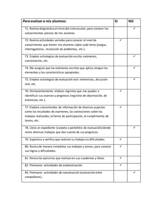 Para evaluar a mis alumnos: SI NO 
71. Realizo diagnóstico al inicio del ciclo escolar, para conocer los 
conocimientos previos de mis alumnos. 
 
72. Realizo actividades variadas para conocer el nivel de 
conocimiento que tienen mis alumnos sobre cada tema (juegos, 
interrogatorios, resolución de problemas, etc.). 
 
73. Empleo estrategias de evaluación escrita: exámenes, 
cuestionarios, etc. 
 
74. Me aseguro que los exámenes escritos que aplico, tengan los 
elementos y las características apropiadas. 
 
75. Empleo estrategias de evaluación oral: entrevistas, discusión 
oral, etc. 
 
76. Permanentemente elaboro registros que me ayudan a 
identificar sus avances y progresos (registros de observación, de 
entrevista, etc.). 
 
77. Elaboro concentrados de información de diversos aspectos 
como los resultados de exámenes, las valoraciones sobre los 
trabajos realizados, la forma de participación, el cumplimiento de 
tareas, etc. 
 
78. Llevo un expediente (carpeta o portafolio de evaluación) donde 
reúno diversos trabajos que dan cuenta de sus progresos. 
 
79. Superviso y verifico que realicen su trabajo sin dificultades.  
80. Reviso de manera inmediata sus trabajos y tareas, para conocer 
sus logros y dificultades. 
 
81. Reviso los ejercicios que realizan en sus cuadernos y libros.  
82. Promuevo actividades de autoevaluación.  
83. Promuevo actividades de coevaluación (evaluación entre 
compañeros), 
 
 