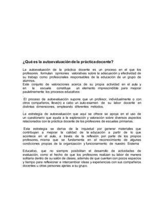 ¿Qué es la autoevaluación de la práctica docente? 
La autoevaluación de la práctica docente es un proceso en el que los 
profesores formulan opiniones valorativas sobre la adecuación y efectividad de 
su trabajo como profesionales responsables de la educación de un grupo de 
alumnos. 
Este conjunto de valoraciones acerca de su propia actividad en el aula y 
en la escuela constituye un elemento imprescindible para mejorar 
paulatinamente los procesos educativos 
. 
El proceso de autoevaluación supone que un profesor, individualmente o con 
otros compañeros, lleve(n) a cabo un auto-examen de su labor docente en 
distintas dimensiones, empleando diferentes métodos. 
. 
La estrategia de autoevaluación que aquí se ofrece se apoya en el uso de 
un cuestionario que ayuda a la exploración y valoración sobre diversos aspectos 
relacionados con la práctica docente de los profesores de escuelas primarias. 
Esta estrategia se deriva de la inquietud por generar materiales que 
contribuyan a mejorar la calidad de la educación a partir de lo que 
acontece en el aula, a través de la reflexión por parte de los propios 
profesores, misma que se fundamenta en el reconocimiento de algunas 
condiciones propias de la organización y funcionamiento de nuestro Sistema 
Educativo, que no siempre posibilitan el desarrollo de actividades de 
evaluación, como el hecho de que los profesores realizan su labor de manera 
solitaria dentro de su salón de clases, además de que cuentan con pocos espacios 
y tiempo para reflexionar e intercambiar ideas y experiencias con sus compañeros 
docentes u otras personas ajenas a su grupo. 
 