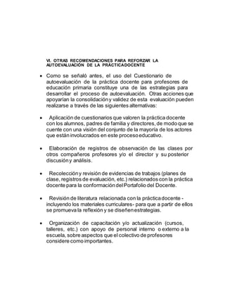 VI. OTRAS RECOMENDACIONES PARA REFORZAR LA 
AUTOEVALUACIÓN DE LA PRÁCTICA DOCENTE 
 Como se señaló antes, el uso del Cuestionario de 
autoevaluación de la práctica docente para profesores de 
educación primaria constituye una de las estrategias para 
desarrollar el proceso de autoevaluación. Otras acciones que 
apoyarían la consolidación y validez de esta evaluación pueden 
realizarse a través de las siguientes alternativas: 
 Aplicación de cuestionarios que valoren la práctica docente 
con los alumnos, padres de familia y directores, de modo que se 
cuente con una visión del conjunto de la mayoría de los actores 
que están involucrados en este proceso educativo. 
 Elaboración de registros de observación de las clases por 
otros compañeros profesores y/o el director y su posterior 
discusión y análisis. 
 Recolección y revisión de evidencias de trabajos (planes de 
clase, registros de evaluación, etc.) relacionados con la práctica 
docente para la conformación del Portafolio del Docente. 
 Revisión de literatura relacionada con la práctica docente - 
incluyendo los materiales curriculares- para que a partir de ellos 
se promueva la reflexión y se diseñen estrategias. 
 Organización de capacitación y/o actualización (cursos, 
talleres, etc.) con apoyo de personal interno o externo a la 
escuela, sobre aspectos que el colectivo de profesores 
considere como importantes. 
 
