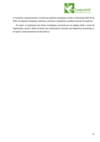 e Vulnerável, respectivamente, na lista das espécies ameaçadas contida na Resolução SMA 48 de
2004. As espécies herbáceas, palmeiras, arbustivas, trepadeiras e epífitas somaram 93 espécies.

   Em geral, os fragmentos das Áreas investigadas encontram-se em estágio médio e inicial de
regeneração, sendo o efeito de borda uma característica marcante dos fragmentos amostrados, e
em geral o dossel apresenta-se descontínuo.




                                                                                              10
 