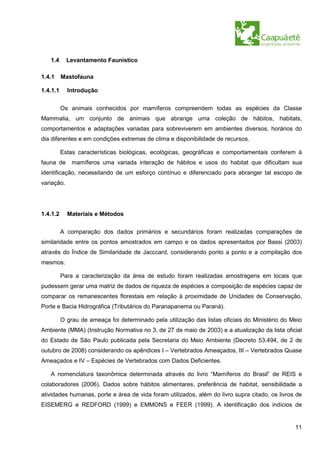 1.4      Levantamento Faunístico

1.4.1     Mastofauna

1.4.1.1     Introdução


          Os animais conhecidos por mamíferos compreendem todas as espécies da Classe
Mammalia, um conjunto de animais que abrange uma coleção de hábitos, habitats,
comportamentos e adaptações variadas para sobreviverem em ambientes diversos, horários do
dia diferentes e em condições extremas de clima e disponibilidade de recursos.

          Estas características biológicas, ecológicas, geográficas e comportamentais conferem à
fauna de      mamíferos uma variada interação de hábitos e usos do habitat que dificultam sua
identificação, necessitando de um esforço contínuo e diferenciado para abranger tal escopo de
variação.




1.4.1.2     Materiais e Métodos

          A comparação dos dados primários e secundários foram realizadas comparações de
similaridade entre os pontos amostrados em campo e os dados apresentados por Bassi (2003)
através do Índice de Similaridade de Jacccard, considerando ponto a ponto e a compilação dos
mesmos.

          Para a caracterização da área de estudo foram realizadas amostragens em locais que
pudessem gerar uma matriz de dados de riqueza de espécies e composição de espécies capaz de
comparar os remanescentes florestais em relação à proximidade de Unidades de Conservação,
Porte e Bacia Hidrográfica (Tributários do Paranapanema ou Paraná).

          O grau de ameaça foi determinado pela utilização das listas oficiais do Ministério do Meio
Ambiente (MMA) (Instrução Normativa no 3, de 27 de maio de 2003) e a atualização da lista oficial
do Estado de São Paulo publicada pela Secretaria do Meio Ambiente (Decreto 53.494, de 2 de
outubro de 2008) considerando os apêndices I – Vertebrados Ameaçados, III – Vertebrados Quase
Ameaçados e IV – Espécies de Vertebrados com Dados Deficientes.

   A nomenclatura taxonômica determinada através do livro “Mamíferos do Brasil” de REIS e
colaboradores (2006). Dados sobre hábitos alimentares, preferência de habitat, sensibilidade a
atividades humanas, porte e área de vida foram utilizados, além do livro supra citado, os livros de
EISEMERG e REDFORD (1999) e EMMONS e FEER (1999). A identificação dos indícios de


                                                                                                 11
 