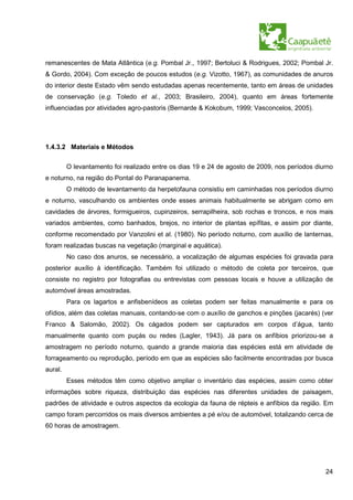 remanescentes de Mata Atlântica (e.g. Pombal Jr., 1997; Bertoluci & Rodrigues, 2002; Pombal Jr.
& Gordo, 2004). Com exceção de poucos estudos (e.g. Vizotto, 1967), as comunidades de anuros
do interior deste Estado vêm sendo estudadas apenas recentemente, tanto em áreas de unidades
de conservação (e.g. Toledo et al., 2003; Brasileiro, 2004), quanto em áreas fortemente
influenciadas por atividades agro-pastoris (Bernarde & Kokobum, 1999; Vasconcelos, 2005).




1.4.3.2 Materiais e Métodos


         O levantamento foi realizado entre os dias 19 e 24 de agosto de 2009, nos períodos diurno
e noturno, na região do Pontal do Paranapanema.
         O método de levantamento da herpetofauna consistiu em caminhadas nos períodos diurno
e noturno, vasculhando os ambientes onde esses animais habitualmente se abrigam como em
cavidades de árvores, formigueiros, cupinzeiros, serrapilheira, sob rochas e troncos, e nos mais
variados ambientes, como banhados, brejos, no interior de plantas epífitas, e assim por diante,
conforme recomendado por Vanzolini et al. (1980). No período noturno, com auxílio de lanternas,
foram realizadas buscas na vegetação (marginal e aquática).
         No caso dos anuros, se necessário, a vocalização de algumas espécies foi gravada para
posterior auxílio à identificação. Também foi utilizado o método de coleta por terceiros, que
consiste no registro por fotografias ou entrevistas com pessoas locais e houve a utilização de
automóvel áreas amostradas.
         Para os lagartos e anfisbenídeos as coletas podem ser feitas manualmente e para os
ofídios, além das coletas manuais, contando-se com o auxílio de ganchos e pinções (jacarés) (ver
Franco & Salomão, 2002). Os cágados podem ser capturados em corpos d’água, tanto
manualmente quanto com puçás ou redes (Lagler, 1943). Já para os anfíbios priorizou-se a
amostragem no período noturno, quando a grande maioria das espécies está em atividade de
forrageamento ou reprodução, período em que as espécies são facilmente encontradas por busca
aural.
         Esses métodos têm como objetivo ampliar o inventário das espécies, assim como obter
informações sobre riqueza, distribuição das espécies nas diferentes unidades de paisagem,
padrões de atividade e outros aspectos da ecologia da fauna de répteis e anfíbios da região. Em
campo foram percorridos os mais diversos ambientes a pé e/ou de automóvel, totalizando cerca de
60 horas de amostragem.




                                                                                               24
 