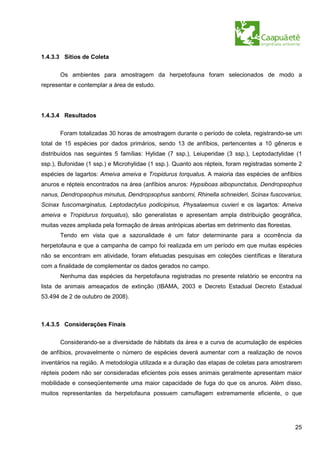 1.4.3.3 Sítios de Coleta


       Os ambientes para amostragem da herpetofauna foram selecionados de modo a
representar e contemplar a área de estudo.




1.4.3.4 Resultados


       Foram totalizadas 30 horas de amostragem durante o período de coleta, registrando-se um
total de 15 espécies por dados primários, sendo 13 de anfíbios, pertencentes a 10 gêneros e
distribuídos nas seguintes 5 famílias: Hylidae (7 ssp.), Leiuperidae (3 ssp.), Leptodactylidae (1
ssp.), Bufonidae (1 ssp.) e Microhylidae (1 ssp.). Quanto aos répteis, foram registradas somente 2
espécies de lagartos: Ameiva ameiva e Tropidurus torquatus. A maioria das espécies de anfíbios
anuros e répteis encontrados na área (anfíbios anuros: Hypsiboas albopunctatus, Dendropsophus
nanus, Dendropsophus minutus, Dendropsophus sanborni, Rhinella schneideri, Scinax fuscovarius,
Scinax fuscomarginatus, Leptodactylus podicipinus, Physalaemus cuvieri e os lagartos: Ameiva
ameiva e Tropidurus torquatus), são generalistas e apresentam ampla distribuição geográfica,
muitas vezes ampliada pela formação de áreas antrópicas abertas em detrimento das florestas.
       Tendo em vista que a sazonalidade é um fator determinante para a ocorrência da
herpetofauna e que a campanha de campo foi realizada em um período em que muitas espécies
não se encontram em atividade, foram efetuadas pesquisas em coleções científicas e literatura
com a finalidade de complementar os dados gerados no campo.
       Nenhuma das espécies da herpetofauna registradas no presente relatório se encontra na
lista de animais ameaçados de extinção (IBAMA, 2003 e Decreto Estadual Decreto Estadual
53.494 de 2 de outubro de 2008).



1.4.3.5 Considerações Finais


       Considerando-se a diversidade de hábitats da área e a curva de acumulação de espécies
de anfíbios, provavelmente o número de espécies deverá aumentar com a realização de novos
inventários na região. A metodologia utilizada e a duração das etapas de coletas para amostrarem
répteis podem não ser consideradas eficientes pois esses animais geralmente apresentam maior
mobilidade e conseqüentemente uma maior capacidade de fuga do que os anuros. Além disso,
muitos representantes da herpetofauna possuem camuflagem extremamente eficiente, o que




                                                                                               25
 