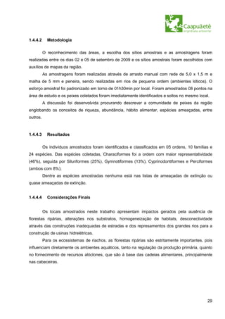 1.4.4.2     Metodologia


          O reconhecimento das áreas, a escolha dos sítios amostrais e as amostragens foram
realizadas entre os dias 02 e 05 de setembro de 2009 e os sítios amostrais foram escolhidos com
auxílios de mapas da região.
          As amostragens foram realizadas através de arrasto manual com rede de 5,0 x 1,5 m e
malha de 5 mm e peneira, sendo realizadas em rios de pequena ordem (ambientes lóticos). O
esforço amostral foi padronizado em torno de 01h30min por local. Foram amostrados 08 pontos na
área de estudo e os peixes coletados foram imediatamente identificados e soltos no mesmo local.
          A discussão foi desenvolvida procurando descrever a comunidade de peixes da região
englobando os conceitos de riqueza, abundância, hábito alimentar, espécies ameaçadas, entre
outros.



1.4.4.3     Resultados


          Os indivíduos amostrados foram identificados e classificados em 05 ordens, 10 famílias e
24 espécies. Das espécies coletadas, Characiformes foi a ordem com maior representatividade
(46%), seguida por Siluriformes (25%), Gymnotiformes (13%), Cyprinodontiformes e Perciformes
(ambos com 8%).
          Dentre as espécies amostradas nenhuma está nas listas de ameaçadas de extinção ou
quase ameaçadas de extinção.


1.4.4.4     Considerações Finais


          Os locais amostrados neste trabalho apresentam impactos gerados pela ausência de
florestas ripárias, alterações nos substratos, homogeneização de habitats, desconectividade
através das construções inadequadas de estradas e dos represamentos dos grandes rios para a
construção de usinas hidrelétricas.
          Para os ecossistemas de riachos, as florestas ripárias são estritamente importantes, pois
influenciam diretamente os ambientes aquáticos, tanto na regulação da produção primária, quanto
no fornecimento de recursos alóctones, que são à base das cadeias alimentares, principalmente
nas cabeceiras.




                                                                                                29
 