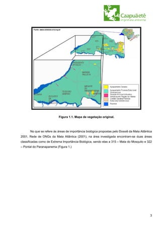 Figura 1.1. Mapa de vegetação original.



      No que se refere às áreas de importância biológica propostas pelo Dossiê da Mata Atlântica
2001, Rede de ONGs da Mata Atlântica (2001), na área investigada encontram-se duas áreas
classificadas como de Extrema Importância Biológica, sendo elas a 315 – Mata do Mosquito e 322
– Pontal do Paranapanema (Figura 1.)




                                                                                              3
 