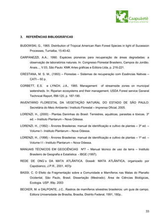 3.   REFERÊNCIAS BIBLIOGRÁFICAS


BUDOWSKI, G., 1965. Distribution of Tropical American Rain Forest Species in light of Sucession
       Processes, Turrialba, 15:40-42.

CARPANEZZI, A.A.; 1990. Espécies pioneiras para recuperação de áreas degradadas: a
       observação de laboratórios naturais. In: Congresso Florestal Brasileiro, Campos do Jordão.
       Anais..., V.03, São Paulo: KMK Artes gráficas e Editora Ltda, p. 216-221.

CRESTANA, M. S. M., (1993) – Florestas – Sistemas de recuperação com Essências Nativas –
       CATI – 60 p.

CORBETT, E.S.         e LYNCH, J.A., 1985. Management          of streamside zones on municipal
       watersheds. In: Riparian ecosystems and their management. USDA Forest service General
       Technical Report, RM-120, p. 187-190.

INVENTÁRIO FLORESTAL DA VEGETAÇÃO NATURAL DO ESTADO DE SÃO PAULO:
       Secretária do Meio Ambiente / Instituto Florestal – Imprensa Oficial, 2005.

LORENZI, H., (2000) - Plantas Daninhas do Brasil: Terrestres, aquáticas, parasitas e tóxicas. 3º
       ed. – Instituto Plantarum – Nova Odessa.

LORENZI, H., (1992) - Árvores Brasileiras: manual de identificação e cultivo de plantas – 3º ed. –
       Volume I - Instituto Plantarum – Nova Odessa.

LORENZI, H., (1998) - Árvores Brasileiras: manual de identificação e cultivo de plantas – 1º ed. –
       Volume I I - Instituto Plantarum – Nova Odessa.

MANUAIS TÉCNICOS EM GEOCIÊNCIAS                Nº7 – Manual técnico de uso da terra – Instituto
       Brasileiro de Geografia e Estatística - IBGE (1997).

REDE DE ONG´s DA MATA ATLÂNTICA. Dossiê: MATA ATLÂNTICA, organizado por
       Capobianco, J.P.R., 2001, 407p

BASSI, C. O Efeito da Fragmentação sobre a Comunidade e Mamíferos nas Matas do Planalto
       Ocidental, São Paulo, Brasil. Dissertação (Mestrado). Área de Ciências Biológicas,
       Ecologia. USP. 89p. 2003

BECKER, M. e DALPONTE, J.C.. Rastros de mamíferos silvestres brasileiros: um guia de campo.
       Editora Universidade de Brasília, Brasília, Distrito Federal, 1991, 180p..




                                                                                               33
 