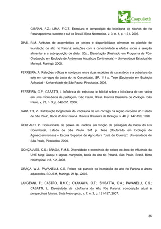 GIBRAN, F.Z.; LIMA, F.C.T. Estrutura e composição da ictiofauna de riachos do rio
      Paranapanema, sudeste e sul do Brasil. Biota Neotropica. v. 3, n. 1, p. 1-31, 2003.


DIAS, R.M. Atributos de assembléias de peixes e disponibilidade alimentar na planície de
      inundação do alto rio Paraná: relações com a conectividade e efeitos sobre a seleção
      alimentar e a sobreposição de dieta. 53p., Dissertação (Mestrado em Programa de Pós-
      Graduação em Ecologia de Ambientes Aquáticos Continentais) – Universidade Estadual de
      Maringá. Maringá. 2005.


FERREIRA, A. Relações tróficas e isotópicas entre duas espécies de caracídeos e a cobertura do
      solo em córregos da bacia do rio Corumbataí, SP. 111 p. Tese (Doutorado em Ecologia
      Aplicada) – Universidade de São Paulo, Piracicaba, 2008.

FERREIRA, C.P.; CASATTI, L. Influência da estrutura do hábitat sobre a ictiofauna de um riacho
      em uma micro-bacia de pastagem, São Paulo, Brasil. Revista Brasileira de Zoologia, São
      Paulo, v. 23, n. 3, p. 642-651, 2006.

GARUTTI, V. Distribuição longitudinal da ictiofauna de um córrego na região noroeste do Estado
      de São Paulo, Bacia do Rio Paraná. Revista Brasileira de Biologia. v. 48. p. 747-759, 1998.

GERHARD, P. Comunidade de peixes de riachos em função da paisagem da Bacia do Rio
      Corumbataí, Estado de São Paulo. 241 p. Tese (Doutorado em Ecologia de
      Agroecossistemas) – Escola Superior de Agricultura “Luiz de Queiroz”, Universidade de
      São Paulo, Piracicaba, 2005.

GONÇALVES, C.S.; BRAGA, F.M.S. Diversidade e ocorrência de peixes na área de influência da
      UHE Mogi Guaçu e lagoas marginais, bacia do alto rio Paraná, São Paulo, Brasil. Biota
      Neotropical. v.8, n.2, 2008.

GRAÇA, W.J.; PAVANELLI, C.S. Peixes da planície de inundação do alto rio Paraná e áreas
      adjacentes. EDUEM, Maringá. 241p., 2007.


LANGEANI, F.; CASTRO, R.M.C.; OYAKAWA, O.T.; SHIBATTA, O.A.; PAVANELLI, C.S.;
      CASATTI, L. Diversidade da ictiofauna do Alto Rio Paraná: composição atual e
      perspectivas futuras. Biota Neotropica, v. 7, n. 3, p. 181-197, 2007.




                                                                                               35
 