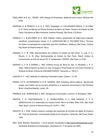 DUELLMAN, W.E. & L. TRUEB. 1994. Biology of Amphibians. Baltimore and London, McGraw-Hill,
       670p.


DURIGAN, G. & FRANCO, G. A. D. C. 2003. Vegetação. In: VALLADARES-PÁDUA, C. & FARIA,
       H. H. Plano de Manejo do Parque Estadual do Morro do Diabo. Governo do Estado de São
       Paulo, Secretaria do Meio Ambiente, Instituto Florestal, São Paulo. CD Room.


FRANCO, F. L. & SALOMÃO, M. G. 2002. Répteis. Coleta e preparação de répteis para coleções
       científicas: considerações iniciais. In: P. AURICCHIO &M. G. SALOMÃO (Eds.). Técnicas
       de coleta e preparação de vertebrados para fins científicos e didáticos. São Paulo. Instituto
       Pau Brasil de História Natural, 350 p.


HADDAD, C. F. B. 1998. Biodiversidade dos anfíbios no Estado de São Paulo. In: Joly, C. A.,
       Bicudo, C. E. M. (Org.) Biodiversidade do Estado de São Paulo, Brasil: síntese do
       conhecimento ao final do século XX. 6: Vertebrados. FAPESP, São Paulo. p.15-26.

HADDAD, C. F. B. & SAZIMA, I. 1992. Anfíbios anuros da Serra do Japi. In: Morellato, L. P. C.
       (Org). História Natural da Serra do Japi: Ecologia e Preservação de uma Área Florestal no
       Sudeste do Brasil. Editora da UNICAMP/FAPESP. Campinas. p. 188-211.

LAGLER, K. F. 1943. Methods of collecting Freshwater turtles. Copeia 1: 21-25.


PRADO, C.P.A. UETANABARO & C.F.B. HADDAD. 2004. Breeding activity patterns, reproductive
       modes, and habitat use by anurans (Amphibia) in a seasonal environment in the Pantanal,
       Brazil. Amphibia-Reptilia, Leiden, 26.

PRIMACK, R.B.; RODRIGUES, E. 2001. Biologia da Conservação. Londrina: E. Rodrigues. 328p.

SANTOS, T. G., VASCONCELOS, T. S., ROSSA-FERES, D. C. AND HADDAD, C. F. B.
       (2009)'Anurans of a seasonally dry tropical forest: Morro do Diabo State Park, São Paulo
       state, Brazil',Journal of Natural History,43:15,973 — 993.


SAWAYA, R. J. 2004. História natural e ecologia das serpentes de Cerrado da região de Itirapina,
       SP. Tese de Doutorado. Universidade Estadual de Campinas, Campinas, São Paulo, Brasil.
       145p.


SBH. 2009. Brazilian Amphibians – List of species. Accessible at http://www.sbherpetologia.org.br.
       Sociedade Brasileira de Herpetologia. (Acessado em 17 de agosto de 2009).


                                                                                                 37
 