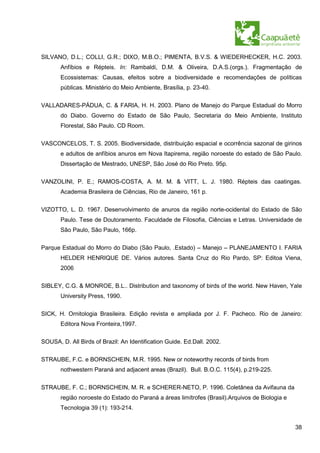 SILVANO, D.L.; COLLI, G.R.; DIXO, M.B.O.; PIMENTA, B.V.S. & WIEDERHECKER, H.C. 2003.
       Anfíbios e Répteis. In: Rambaldi, D.M. & Oliveira, D.A.S.(orgs.). Fragmentação de
       Ecossistemas: Causas, efeitos sobre a biodiversidade e recomendações de políticas
       públicas. Ministério do Meio Ambiente, Brasília, p. 23-40.


VALLADARES-PÁDUA, C. & FARIA, H. H. 2003. Plano de Manejo do Parque Estadual do Morro
       do Diabo. Governo do Estado de São Paulo, Secretaria do Meio Ambiente, Instituto
       Florestal, São Paulo. CD Room.


VASCONCELOS, T. S. 2005. Biodiversidade, distribuição espacial e ocorrência sazonal de girinos
       e adultos de anfíbios anuros em Nova Itapirema, região noroeste do estado de São Paulo.
       Dissertação de Mestrado, UNESP, São José do Rio Preto. 95p.

VANZOLINI, P. E.; RAMOS-COSTA, A. M. M. & VITT, L. J. 1980. Répteis das caatingas.
       Academia Brasileira de Ciências, Rio de Janeiro, 161 p.

VIZOTTO, L. D. 1967. Desenvolvimento de anuros da região norte-ocidental do Estado de São
       Paulo. Tese de Doutoramento. Faculdade de Filosofia, Ciências e Letras. Universidade de
       São Paulo, São Paulo, 166p.

Parque Estadual do Morro do Diabo (São Paulo, .Estado) – Manejo – PLANEJAMENTO I. FARIA
       HELDER HENRIQUE DE. Vários autores. Santa Cruz do Rio Pardo, SP: Editoa Viena,
       2006

SIBLEY, C.G. & MONROE, B.L.. Distribution and taxonomy of birds of the world. New Haven, Yale
       University Press, 1990.

SICK, H. Ornitologia Brasileira. Edição revista e ampliada por J. F. Pacheco. Rio de Janeiro:
       Editora Nova Fronteira,1997.

SOUSA, D. All Birds of Brazil: An Identification Guide. Ed.Dall. 2002.


STRAUBE, F.C. e BORNSCHEIN, M.R. 1995. New or noteworthy records of birds from
       nothwestern Paraná and adjacent areas (Brazil). Bull. B.O.C. 115(4), p.219-225.


STRAUBE, F. C.; BORNSCHEIN, M. R. e SCHERER-NETO, P. 1996. Coletânea da Avifauna da
       região noroeste do Estado do Paraná a áreas limítrofes (Brasil).Arquivos de Biologia e
       Tecnologia 39 (1): 193-214.


                                                                                                38
 