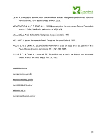 UEZO, A. Composição e estrutura da comunidade de aves na paisagem fragmentada do Pontal do
       Paranapanema. Tese de Doutorado. IB-USP. 2006.


VASCONCELOS, M. F. E ROOS, A. L. 2000 Novos registros de aves para o Parque Estadual do
       Morro do Diabo, São Paulo. Melopsittacus 3(2):81-84.

VIELLIARD, J. Aves do Pantanal. Campinas: Jacques Vielliard, 1999.

VIELLIARD, J. Vozes das aves do Brasil. Campinas: Jacques Vielliard, 2002.

WILLIS, E. O. e ONIKI, Y.. Levantamento Preliminar de aves em treze áreas do Estado de São
       Paulo. Revista brasileira de biologia. 41(1): 121-135. 1981.

WILLIS, E.O. & ONIKI, Y. Losses of São Paulo birds are worse in the interior than in Atlantic
       forests. Ciência e Cultura 44 (5): 326-328, 1992.




Sites consultados

www.periodicos.uem.br

www.ambiente.sp.gov.br

www.sinbiota.cria.org.br

www.cria.org.br

www.ambientebrasil.com.br




                                                                                          39
 