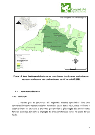 Figura 1.3. Mapa das áreas prioritárias para a conectividade (em destaque municípios que
             possuem parcialmente e/ou totalmente seus territórios na UGRHI 22)




   1.3    Levantamento Florístico

1.3.1    Introdução


         O elevado grau de perturbação dos fragmentos florestais apresenta-se como uma
característica marcante nos remanescentes florestais no Estado de São Paulo, sendo necessário o
desenvolvimento de atividades e propostas que fomentem a preservação dos remanescentes
florestais existentes, bem como a ampliação das áreas com florestas nativas no Estado de São
Paulo.




                                                                                             5
 