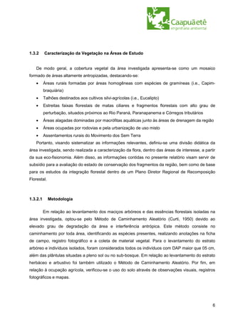1.3.2     Caracterização da Vegetação na Áreas de Estudo


   De modo geral, a cobertura vegetal da área investigada apresenta-se como um mosaico
formado de áreas altamente antropizadas, destacando-se:
   •      Áreas rurais formadas por áreas homogêneas com espécies de gramíneas (i.e., Capim-
          braquiária)
   •      Talhões destinados aos cultivos silvi-agrícolas (i.e., Eucalipto)
   •      Estreitas faixas florestais de matas ciliares e fragmentos florestais com alto grau de
          perturbação, situados próximos ao Rio Paraná, Paranapanema e Córregos tributários
   •      Áreas alagadas dominadas por macrófitas aquáticas junto às áreas de drenagem da região
   •      Áreas ocupadas por rodovias e pela urbanização de uso misto
   •      Assentamentos rurais do Movimento dos Sem Terra
   Portanto, visando sistematizar as informações relevantes, definiu-se uma divisão didática da
área investigada, sendo realizada a caracterização da flora, dentro das áreas de interesse, a partir
da sua eco-fisionomia. Além disso, as informações contidas no presente relatório visam servir de
subsídio para a avaliação do estado de conservação dos fragmentos da região, bem como de base
para os estudos da integração florestal dentro de um Plano Diretor Regional de Recomposição
Florestal.



1.3.2.1      Metodologia


          Em relação ao levantamento dos maciços arbóreos e das essências florestais isoladas na
área investigada, optou-se pelo Método de Caminhamento Aleatório (Curti, 1950) devido ao
elevado grau de degradação da área e interferência antrópica. Este método consiste no
caminhamento por toda área, identificando as espécies presentes, realizando anotações na ficha
de campo, registro fotográfico e a coleta de material vegetal. Para o levantamento do estrato
arbóreo e indivíduos isolados, foram considerados todos os indivíduos com DAP maior que 05 cm,
além das plântulas situadas a pleno sol ou no sub-bosque. Em relação ao levantamento do estrato
herbáceo e arbustivo foi também utilizado o Método de Caminhamento Aleatório. Por fim, em
relação à ocupação agrícola, verificou-se o uso do solo através de observações visuais, registros
fotográficos e mapas.




                                                                                                  6
 