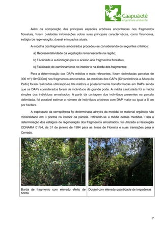 Além da composição das principais espécies arbóreas encontradas nos fragmentos
florestais, foram coletadas informações sobre suas principais características, como fisionomia,
estágio de regeneração, dossel e impactos atuais.

       A escolha dos fragmentos amostrados procedeu-se considerando os seguintes critérios:

           a) Representatividade da vegetação remanescente na região;

           b) Facilidade e autorização para o acesso aos fragmentos florestais,

           c) Facilidade de caminhamento no interior e na borda dos fragmentos;

       Para a determinação dos DAPs médios e mais relevantes, foram delimitadas parcelas de
300 m² (10mX30m) nos fragmentos amostrados. As medidas dos CAPs (Circunferência a Altura do
Peito) foram realizadas utilizando-se fita métrica e posteriormente transformadas em DAPs sendo
que os DAPs considerados foram de indivíduos de grande porte. A média caulculada foi a média
simples dos indivíduos amostrados. A partir da contagem dos indivíduos presentes na parcela
delimitada, foi possível estimar o número de indivíduos arbóreos com DAP maior ou igual a 5 cm
por hectare.

       A espessura da serrapilheira foi determinada através da medida de material orgânico não
mineralizado em 3 pontos no interior da parcela, retirando-se a média destas medidas. Para a
determinação dos estágios de regeneração dos fragmentos amostrados, foi utilizada a Resolução
CONAMA 01/94, de 31 de janeiro de 1994 para as áreas de Floresta e suas transições para o
Cerrado.




Borda de fragmento com elevado efeito de Dossel com elevada quantidade de trepadeiras
borda




                                                                                              7
 