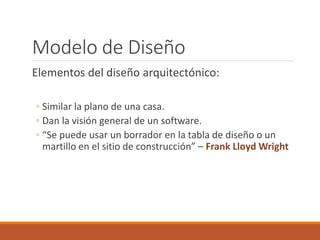 Modelo de Diseño
Elementos del diseño arquitectónico:
◦ Similar la plano de una casa.
◦ Dan la visión general de un software.
◦ “Se puede usar un borrador en la tabla de diseño o un
martillo en el sitio de construcción” – Frank Lloyd Wright
 