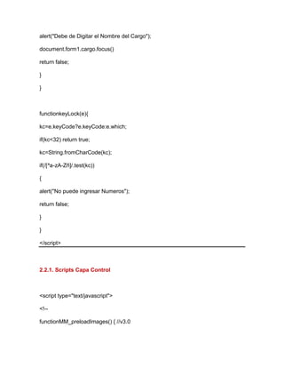 alert("Debe de Digitar el Nombre del Cargo");
document.form1.cargo.focus()
return false;
}
}
functionkeyLock(e){
kc=e.keyCode?e.keyCode:e.which;
if(kc<32) return true;
kc=String.fromCharCode(kc);
if(/[^a-zA-Zñ]/.test(kc))
{
alert("No puede ingresar Numeros");
return false;
}
}
</script>
2.2.1. Scripts Capa Control
<script type="text/javascript">
<!--
functionMM_preloadImages() { //v3.0
 