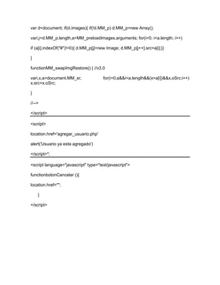 var d=document; if(d.images){ if(!d.MM_p) d.MM_p=new Array();
vari,j=d.MM_p.length,a=MM_preloadImages.arguments; for(i=0; i<a.length; i++)
if (a[i].indexOf("#")!=0){ d.MM_p[j]=new Image; d.MM_p[j++].src=a[i];}}
}
functionMM_swapImgRestore() { //v3.0
vari,x,a=document.MM_sr; for(i=0;a&&i<a.length&&(x=a[i])&&x.oSrc;i++)
x.src=x.oSrc;
}
//-->
</script>
<script>
location.href='agregar_usuario.php'
alert('Usuario ya esta agregado')
</script>";
<script language="javascript" type="text/javascript">
functionbotonCancelar (){
location.href="";
}
</script>
 
