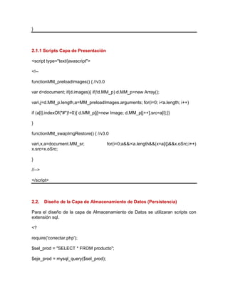 }
2.1.1 Scripts Capa de Presentación
<script type="text/javascript">
<!--
functionMM_preloadImages() { //v3.0
var d=document; if(d.images){ if(!d.MM_p) d.MM_p=new Array();
vari,j=d.MM_p.length,a=MM_preloadImages.arguments; for(i=0; i<a.length; i++)
if (a[i].indexOf("#")!=0){ d.MM_p[j]=new Image; d.MM_p[j++].src=a[i];}}
}
functionMM_swapImgRestore() { //v3.0
vari,x,a=document.MM_sr; for(i=0;a&&i<a.length&&(x=a[i])&&x.oSrc;i++)
x.src=x.oSrc;
}
//-->
</script>
2.2. Diseño de la Capa de Almacenamiento de Datos (Persistencia)
Para el diseño de la capa de Almacenamiento de Datos se utilizaran scripts con
extensión sql.
<?
require('conectar.php');
$sel_prod = "SELECT * FROM producto";
$eje_prod = mysql_query($sel_prod);
 