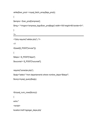 while($ver_prod = mysql_fetch_array($eje_prod))
{
$empre = $ver_prod['empresa'];
$img = "<imgsrc='empresa_logo/$ver_prod[logo]' width=100 height=60 border=0>";
}
?>
<?php require("validar.php"); ?>
<?
if(isset($_POST["enviar"]))
{
$depa = $_POST["depa"];
$sucursal = $_POST["sucursal"];
require("conectar.php");
$sqly="select * from departamento where nombre_depa='$depa'";
$cony=mysql_query($sqly);
if(mysql_num_rows($cony))
{
echo "
<script>
location.href='agregar_depa.php'
 