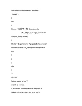 alert('Departamento ya esta agregado')
</script>";
}
else
{
$inser = "INSERT INTO departamento
VALUES(NULL,'$depa',$sucursal)";
if(mysql_query($inser))
{
$texto = "Departamento Agregado Exitosamente";
header("location: ver_depa.php?send=$texto");
exit;
}
}
}
else
{
?>
<script>
functionvalida_envia(){
//valido el nombre
if (document.form1.depa.value.length==""){
//location.href("agregar_tipo_egre.php");
 